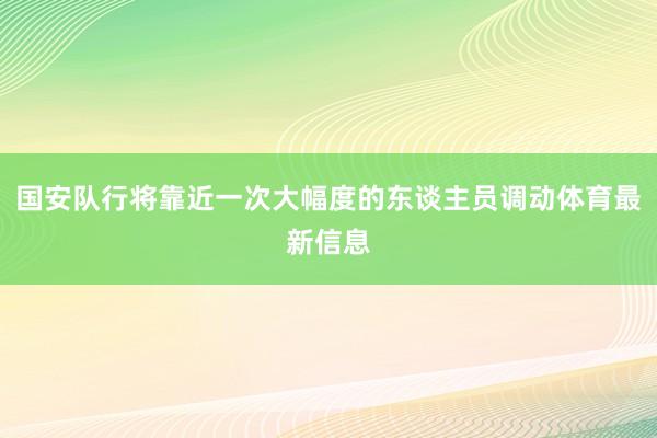 国安队行将靠近一次大幅度的东谈主员调动体育最新信息
