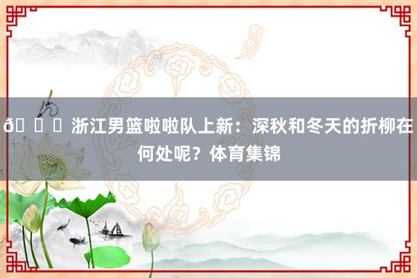 😍浙江男篮啦啦队上新：深秋和冬天的折柳在何处呢？体育集锦