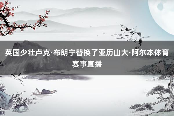 英国少壮卢克·布朗宁替换了亚历山大·阿尔本体育赛事直播