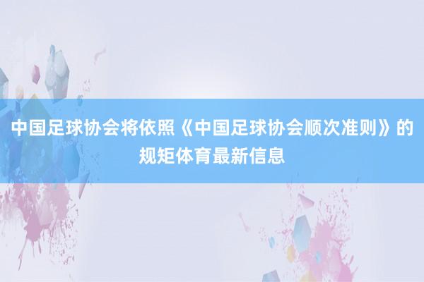 中国足球协会将依照《中国足球协会顺次准则》的规矩体育最新信息