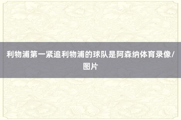 利物浦第一紧追利物浦的球队是阿森纳体育录像/图片