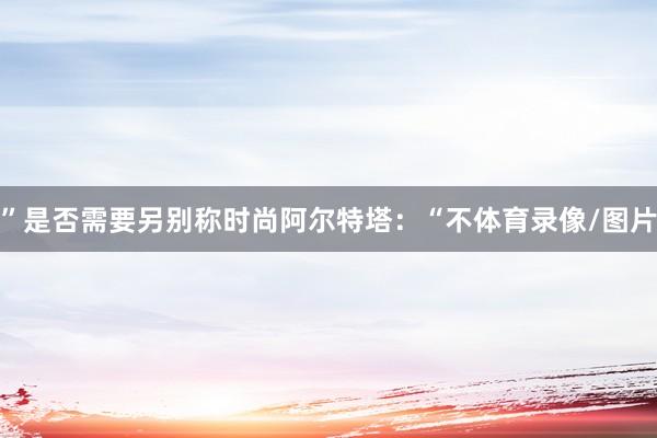 ”　　是否需要另别称时尚　　阿尔特塔：“不体育录像/图片