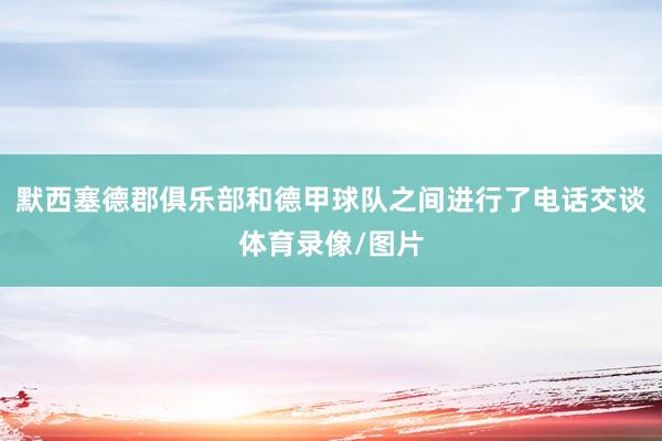 默西塞德郡俱乐部和德甲球队之间进行了电话交谈体育录像/图片