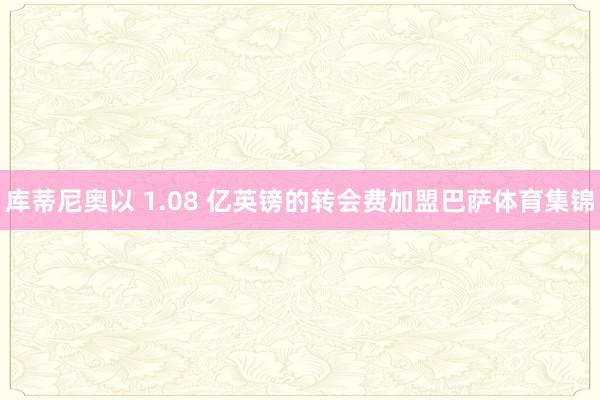 库蒂尼奥以 1.08 亿英镑的转会费加盟巴萨体育集锦