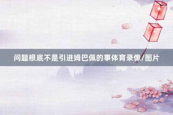 问题根底不是引进姆巴佩的事体育录像/图片