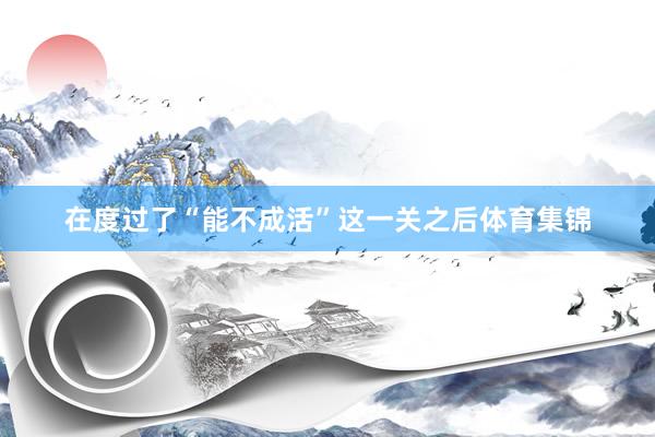在度过了“能不成活”这一关之后体育集锦