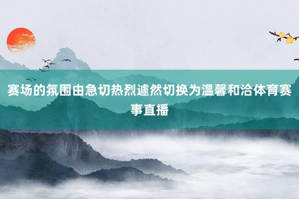 赛场的氛围由急切热烈遽然切换为温馨和洽体育赛事直播