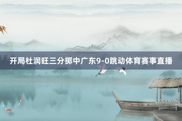 开局杜润旺三分掷中广东9-0跳动体育赛事直播