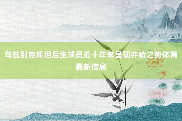 乌兹别克斯坦后生球员近十年来呈现井喷之势体育最新信息