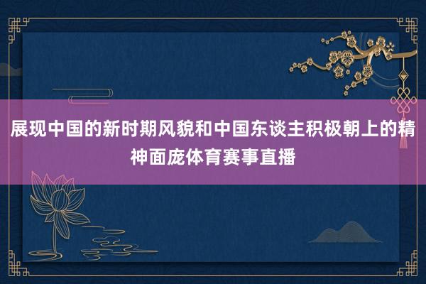 展现中国的新时期风貌和中国东谈主积极朝上的精神面庞体育赛事直播