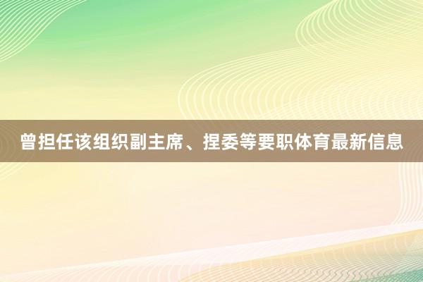 曾担任该组织副主席、捏委等要职体育最新信息