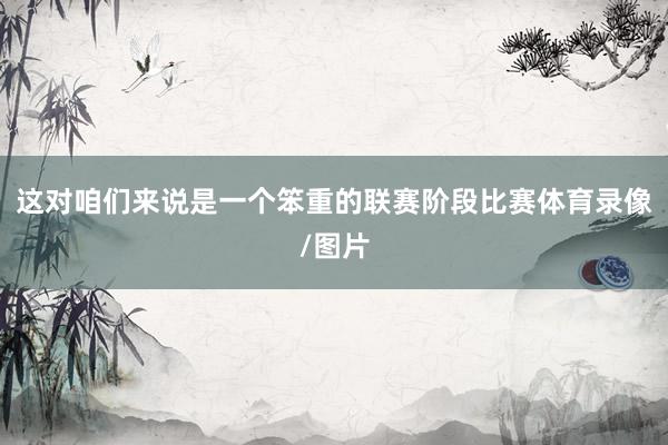 这对咱们来说是一个笨重的联赛阶段比赛体育录像/图片