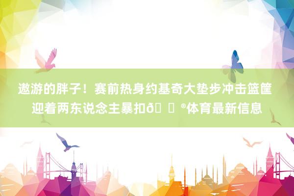 遨游的胖子！赛前热身约基奇大垫步冲击篮筐 迎着两东说念主暴扣😮体育最新信息