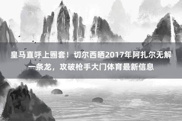 皇马直呼上圈套！切尔西晒2017年阿扎尔无解一条龙，攻破枪手大门体育最新信息