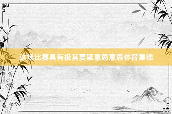 这场比赛具有极其要紧意思意思体育集锦