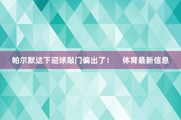 帕尔默这下迎球敲门偏出了！    体育最新信息