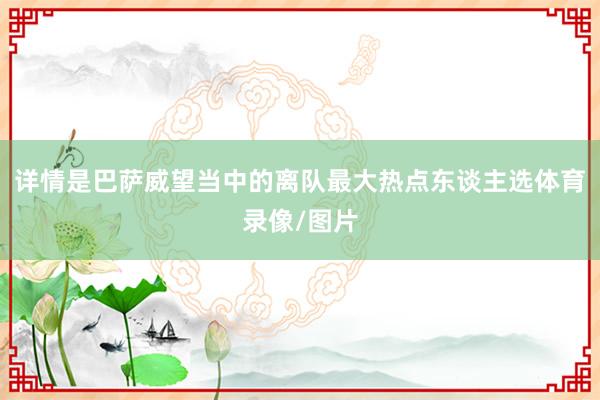 详情是巴萨威望当中的离队最大热点东谈主选体育录像/图片