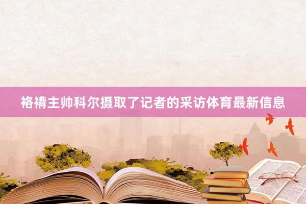 袼褙主帅科尔摄取了记者的采访体育最新信息