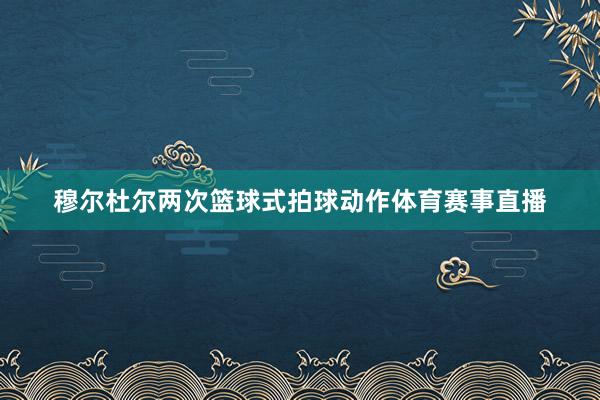 穆尔杜尔两次篮球式拍球动作体育赛事直播