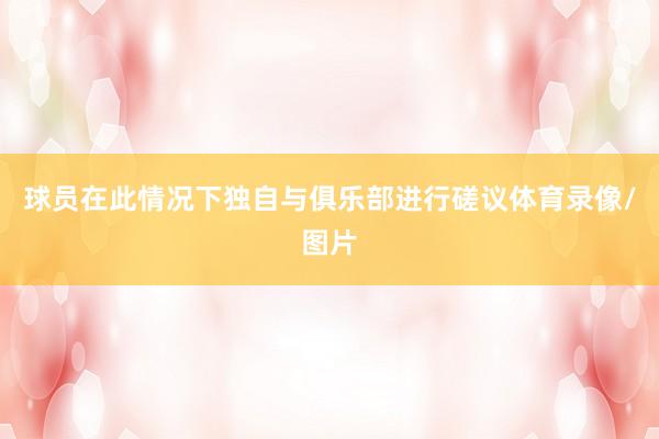 球员在此情况下独自与俱乐部进行磋议体育录像/图片