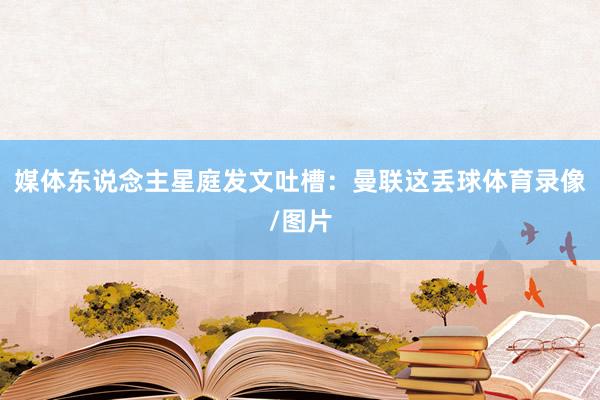 媒体东说念主星庭发文吐槽：曼联这丢球体育录像/图片