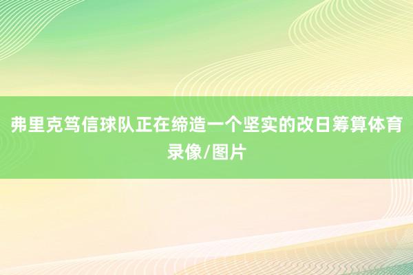 弗里克笃信球队正在缔造一个坚实的改日筹算体育录像/图片