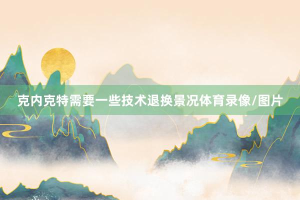 克内克特需要一些技术退换景况体育录像/图片
