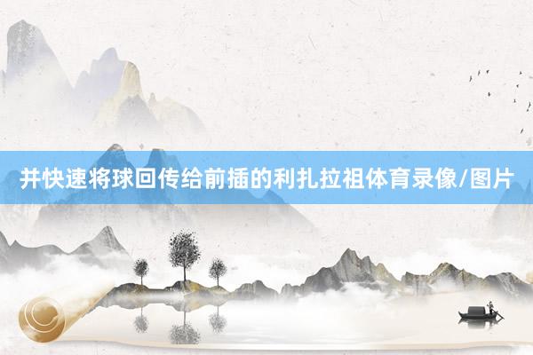 并快速将球回传给前插的利扎拉祖体育录像/图片