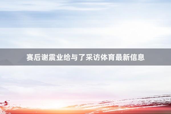 赛后谢震业给与了采访体育最新信息