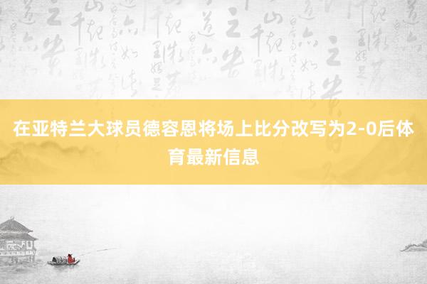 在亚特兰大球员德容恩将场上比分改写为2-0后体育最新信息