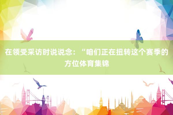 在领受采访时说说念：“咱们正在扭转这个赛季的方位体育集锦