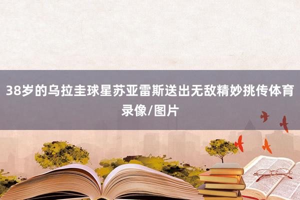 38岁的乌拉圭球星苏亚雷斯送出无敌精妙挑传体育录像/图片