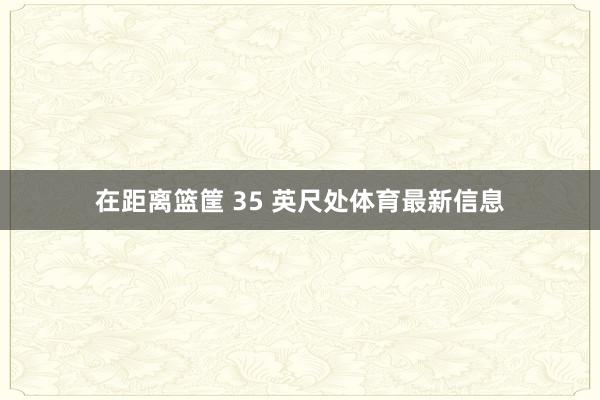 在距离篮筐 35 英尺处体育最新信息