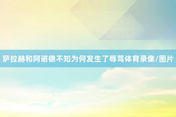 萨拉赫和阿诺德不知为何发生了辱骂体育录像/图片