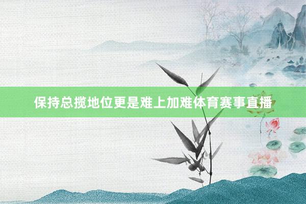 保持总揽地位更是难上加难体育赛事直播