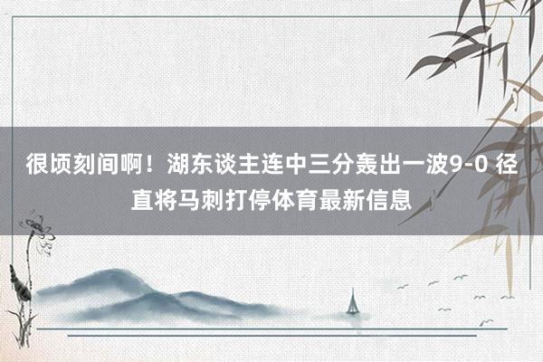 很顷刻间啊！湖东谈主连中三分轰出一波9-0 径直将马刺打停体育最新信息