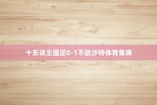 十东谈主国足0-1不敌沙特体育集锦