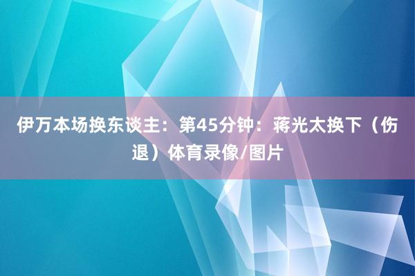 伊万本场换东谈主：第45分钟：蒋光太换下（伤退）体育录像/图片