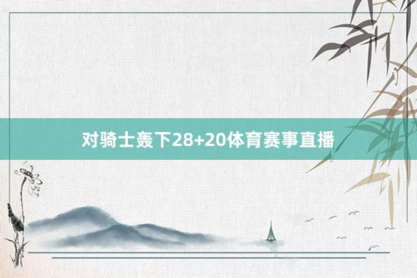 对骑士轰下28+20体育赛事直播