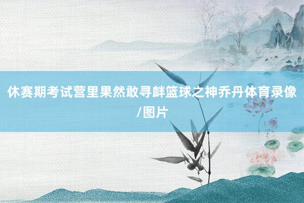 休赛期考试营里果然敢寻衅篮球之神乔丹体育录像/图片