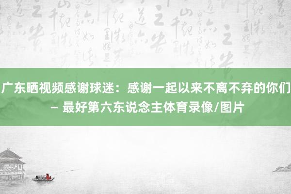 广东晒视频感谢球迷：感谢一起以来不离不弃的你们 — 最好第六东说念主体育录像/图片