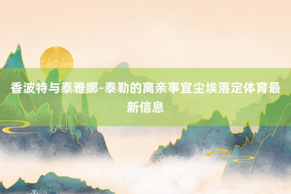 香波特与泰雅娜-泰勒的离亲事宜尘埃落定体育最新信息