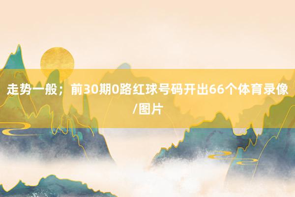 走势一般；前30期0路红球号码开出66个体育录像/图片