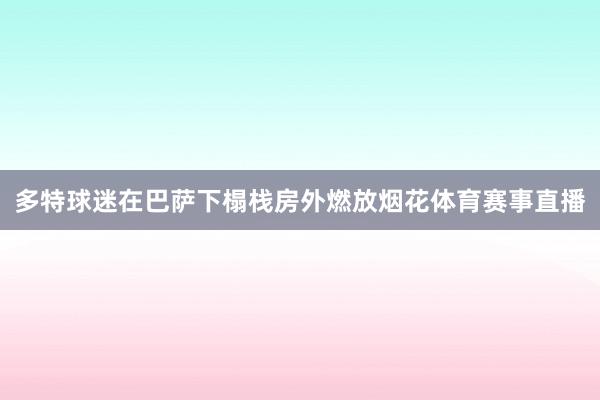 多特球迷在巴萨下榻栈房外燃放烟花体育赛事直播