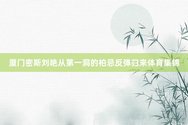 厦门密斯刘艳从第一洞的柏忌反弹归来体育集锦