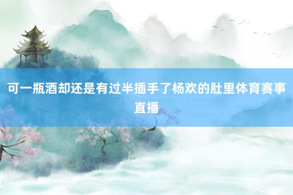 可一瓶酒却还是有过半插手了杨欢的肚里体育赛事直播