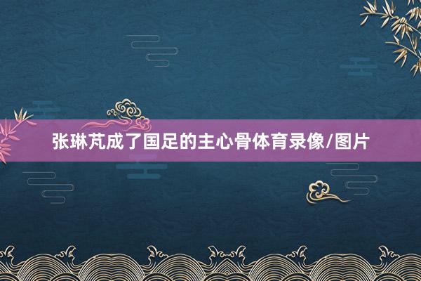 张琳芃成了国足的主心骨体育录像/图片