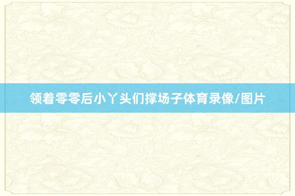 领着零零后小丫头们撑场子体育录像/图片