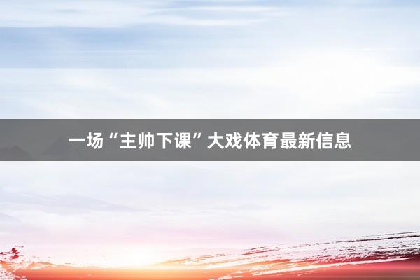 一场“主帅下课”大戏体育最新信息