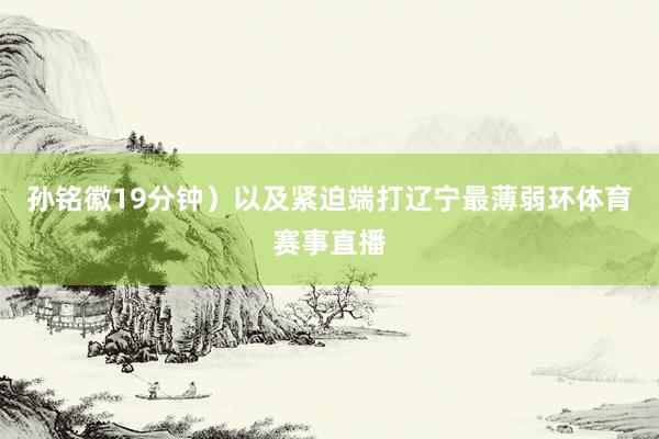 孙铭徽19分钟）以及紧迫端打辽宁最薄弱环体育赛事直播